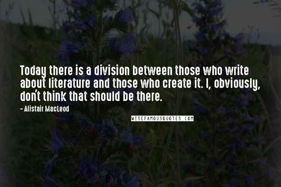 Alistair MacLeod quotes: Today there is a division between those who write about literature and those who create it. I, obviously, don't think that should be there.