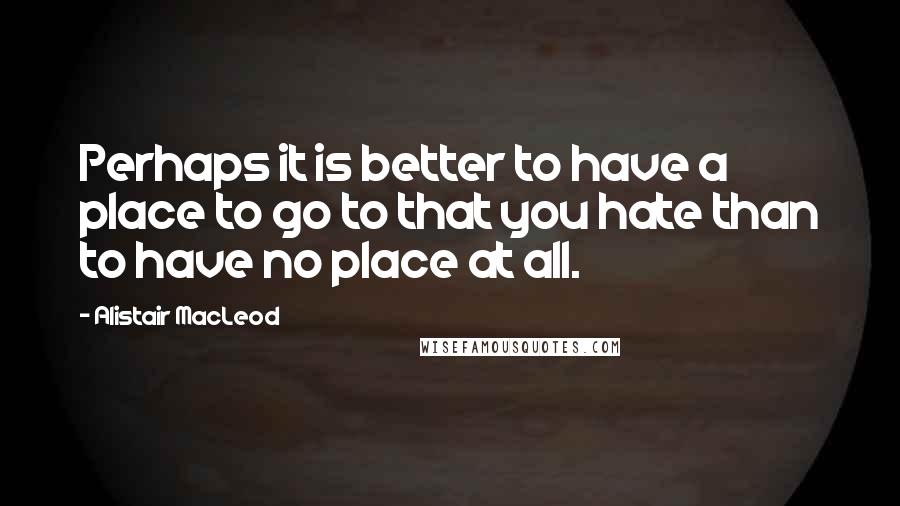 Alistair MacLeod quotes: Perhaps it is better to have a place to go to that you hate than to have no place at all.