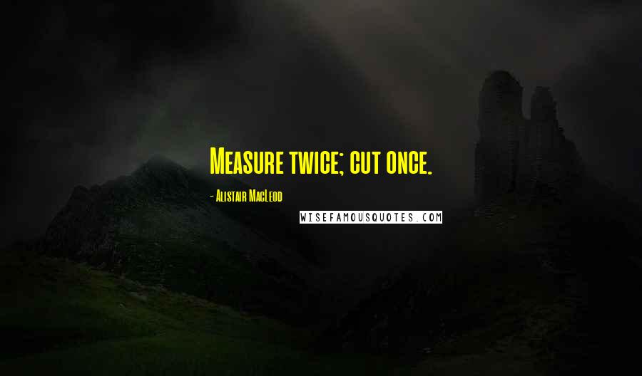 Alistair MacLeod quotes: Measure twice; cut once.