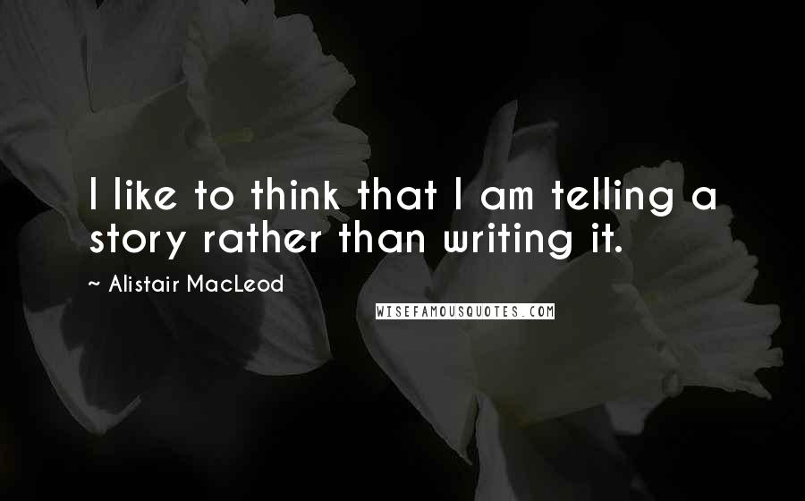 Alistair MacLeod quotes: I like to think that I am telling a story rather than writing it.