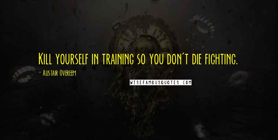 Alistair Overeem quotes: Kill yourself in training so you don't die fighting.