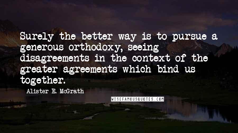 Alister E. McGrath quotes: Surely the better way is to pursue a generous orthodoxy, seeing disagreements in the context of the greater agreements which bind us together.