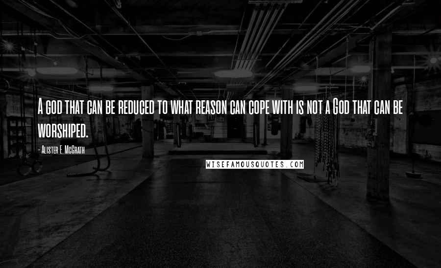 Alister E. McGrath quotes: A god that can be reduced to what reason can cope with is not a God that can be worshiped.