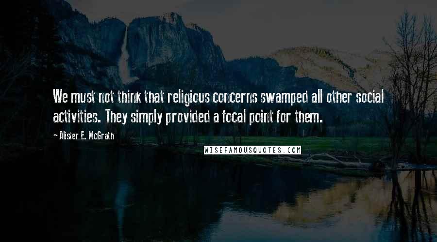 Alister E. McGrath quotes: We must not think that religious concerns swamped all other social activities. They simply provided a focal point for them.