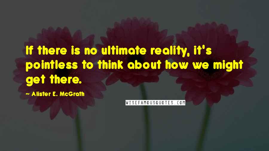 Alister E. McGrath quotes: If there is no ultimate reality, it's pointless to think about how we might get there.