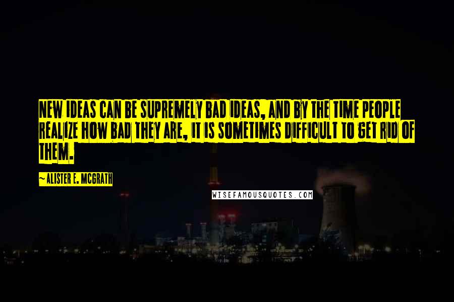 Alister E. McGrath quotes: New ideas can be supremely bad ideas, and by the time people realize how bad they are, it is sometimes difficult to get rid of them. Alister E. McGrath quotes: New ideas can be supremely bad ideas, and by the time people realize how bad they are, it is sometimes difficult to get rid of them.