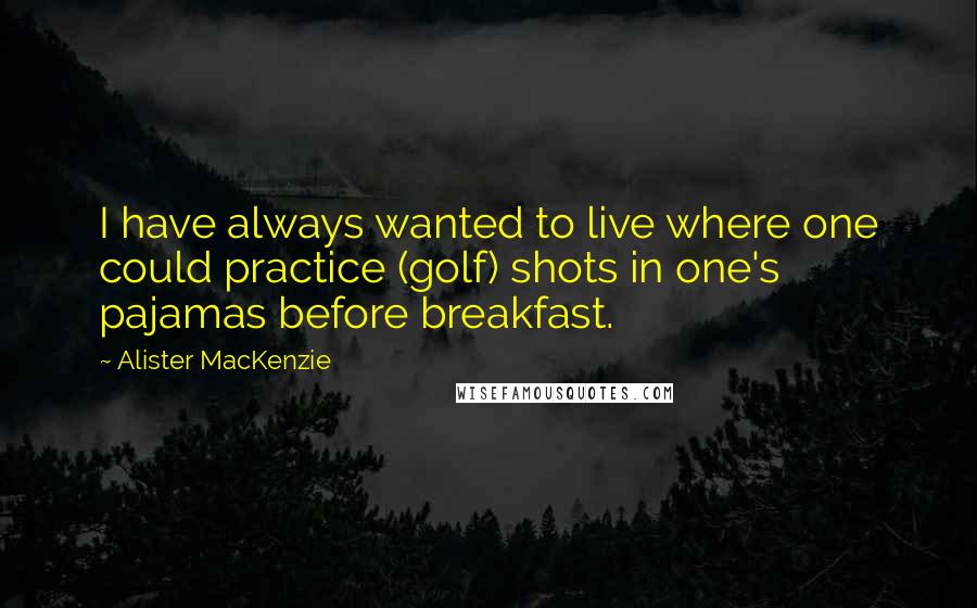 Alister MacKenzie quotes: I have always wanted to live where one could practice (golf) shots in one's pajamas before breakfast. Alister MacKenzie quotes: I have always wanted to live where one could practice (golf) shots in one's pajamas before breakfast.