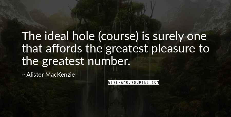 Alister MacKenzie quotes: The ideal hole (course) is surely one that affords the greatest pleasure to the greatest number.