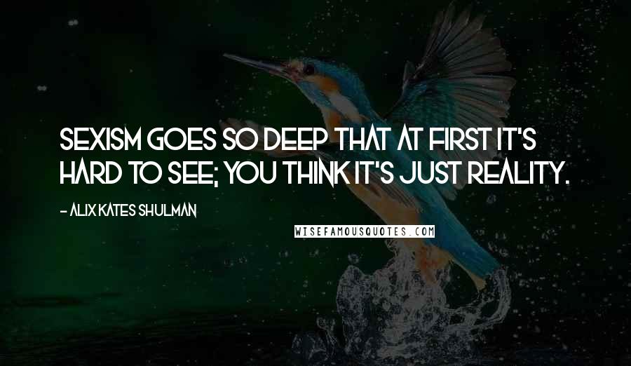 Alix Kates Shulman quotes: Sexism goes so deep that at first it's hard to see; you think it's just reality.