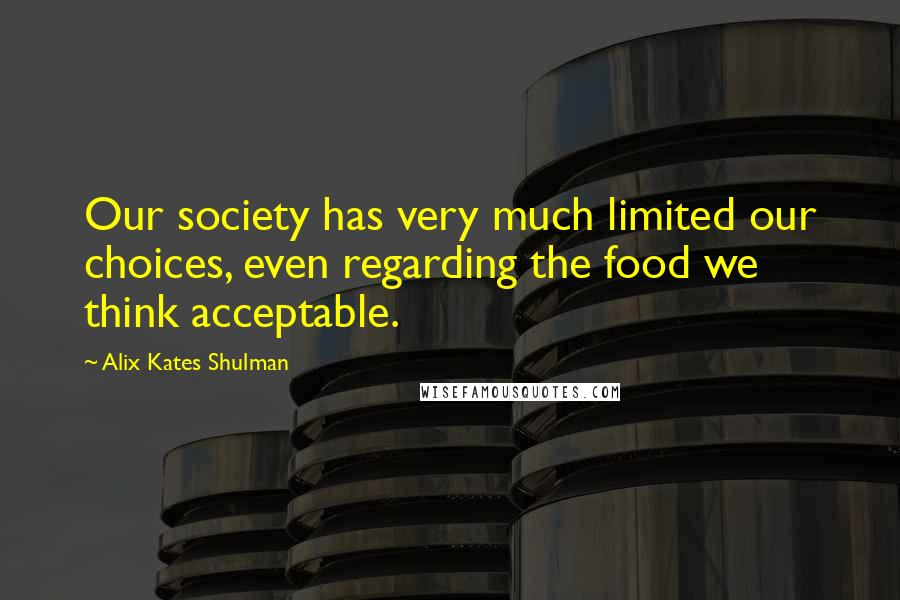 Alix Kates Shulman quotes: Our society has very much limited our choices, even regarding the food we think acceptable.