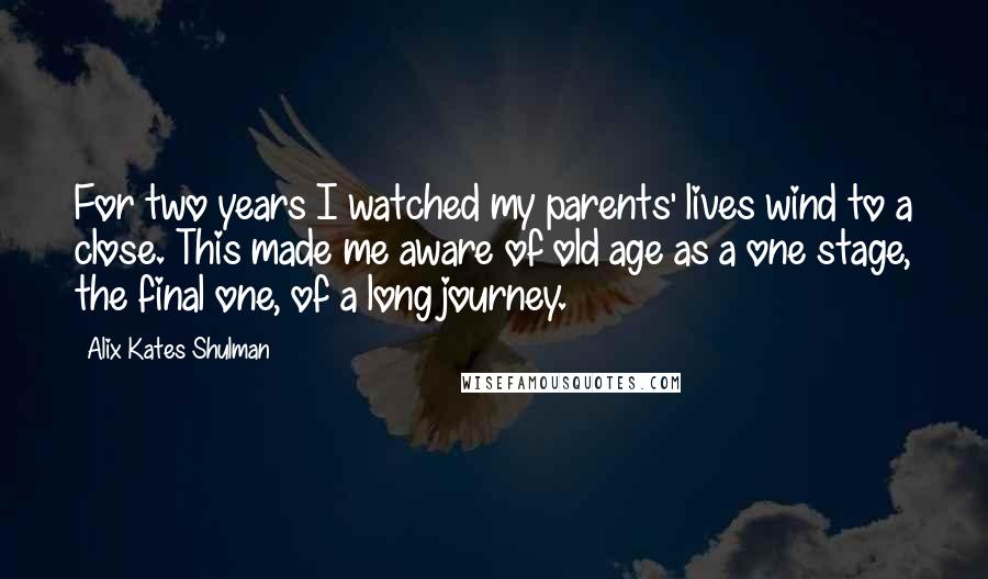 Alix Kates Shulman quotes: For two years I watched my parents' lives wind to a close. This made me aware of old age as a one stage, the final one, of a long journey.