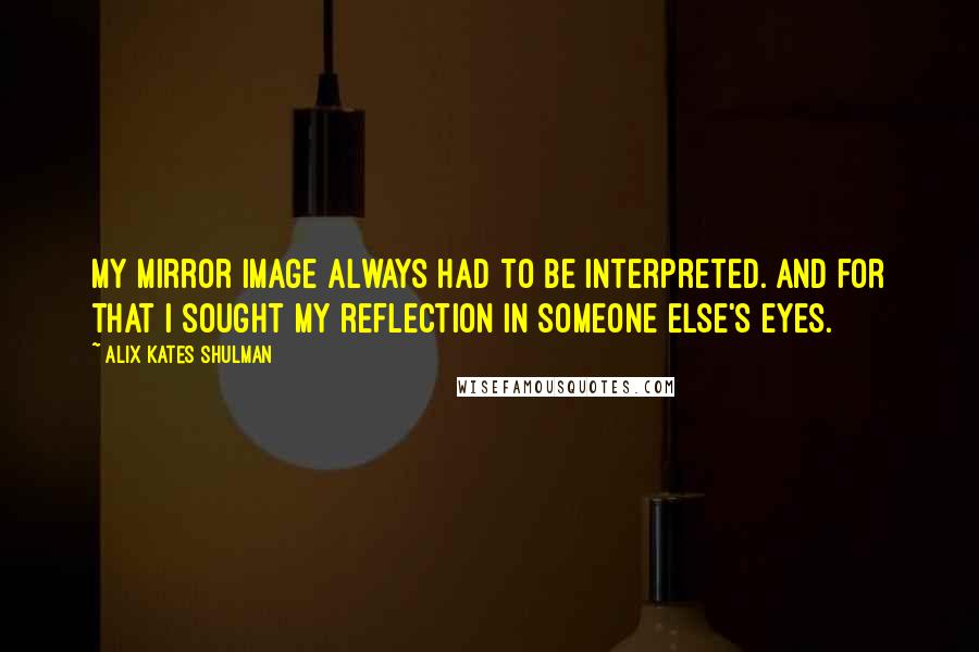 Alix Kates Shulman quotes: My mirror image always had to be interpreted. And for that I sought my reflection in someone else's eyes. Alix Kates Shulman quotes: My mirror image always had to be interpreted. And for that I sought my reflection in someone else's eyes.