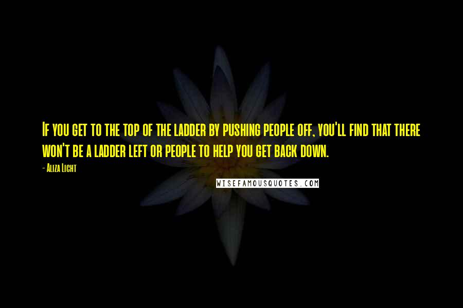 Aliza Licht quotes: If you get to the top of the ladder by pushing people off, you'll find that there won't be a ladder left or people to help you get back down.