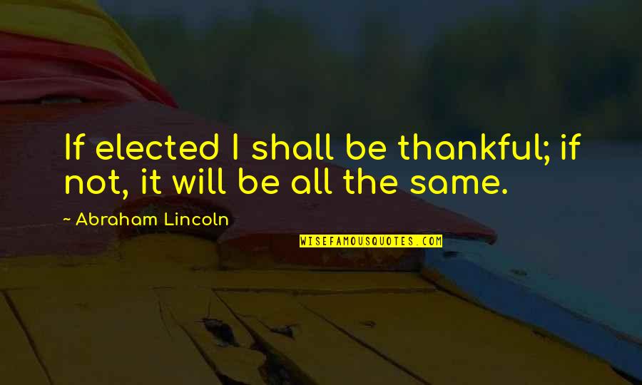 All Being The Same Quotes By Abraham Lincoln: If elected I shall be thankful; if not,