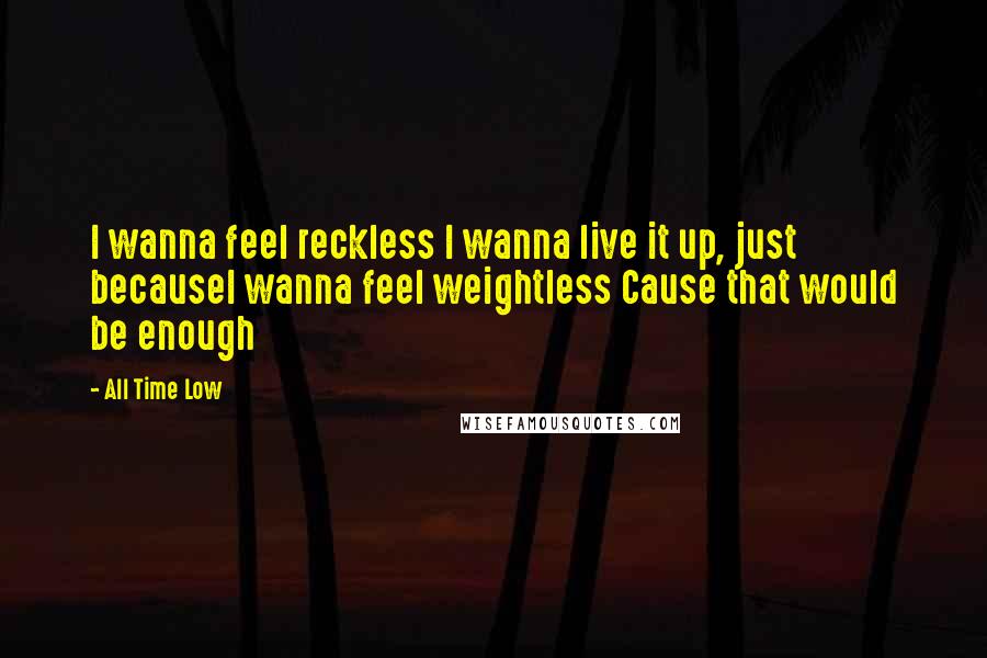 All Time Low quotes: I wanna feel reckless I wanna live it up, just becauseI wanna feel weightless Cause that would be enough