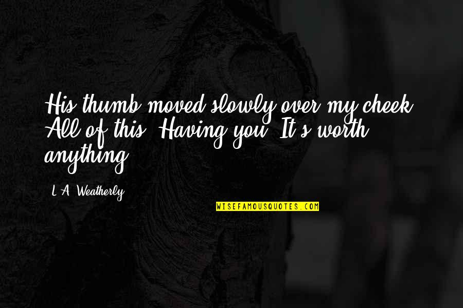 All Worth It Quotes By L.A. Weatherly: His thumb moved slowly over my cheek. All All Worth It Quotes By L.A. Weatherly: His thumb moved slowly over my cheek. All