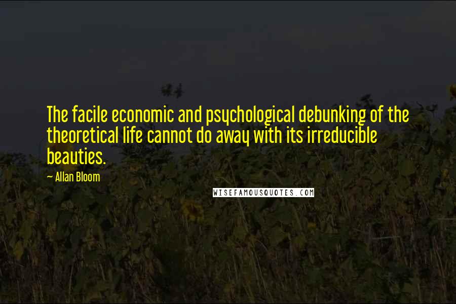 Allan Bloom quotes: The facile economic and psychological debunking of the theoretical life cannot do away with its irreducible beauties.