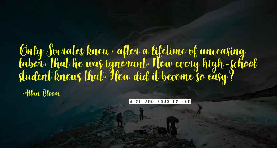 Allan Bloom quotes: Only Socrates knew, after a lifetime of unceasing labor, that he was ignorant. Now every high-school student knows that. How did it become so easy?