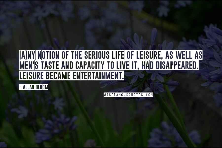 Allan Bloom quotes: [A]ny notion of the serious life of leisure, as well as men's taste and capacity to live it, had disappeared. Leisure became entertainment.