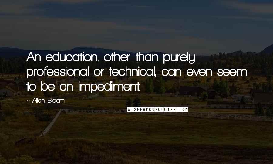 Allan Bloom quotes: An education, other than purely professional or technical, can even seem to be an impediment.