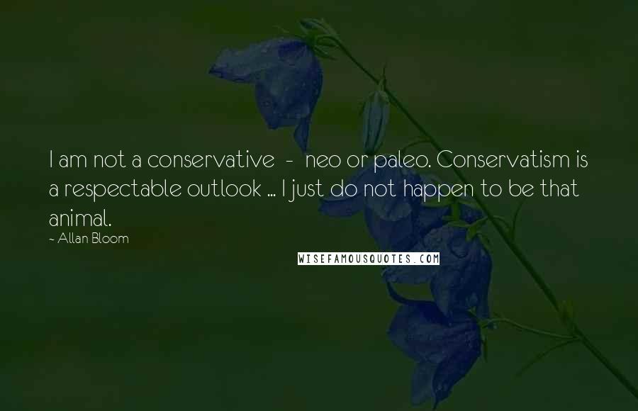 Allan Bloom quotes: I am not a conservative - neo or paleo. Conservatism is a respectable outlook ... I just do not happen to be that animal.