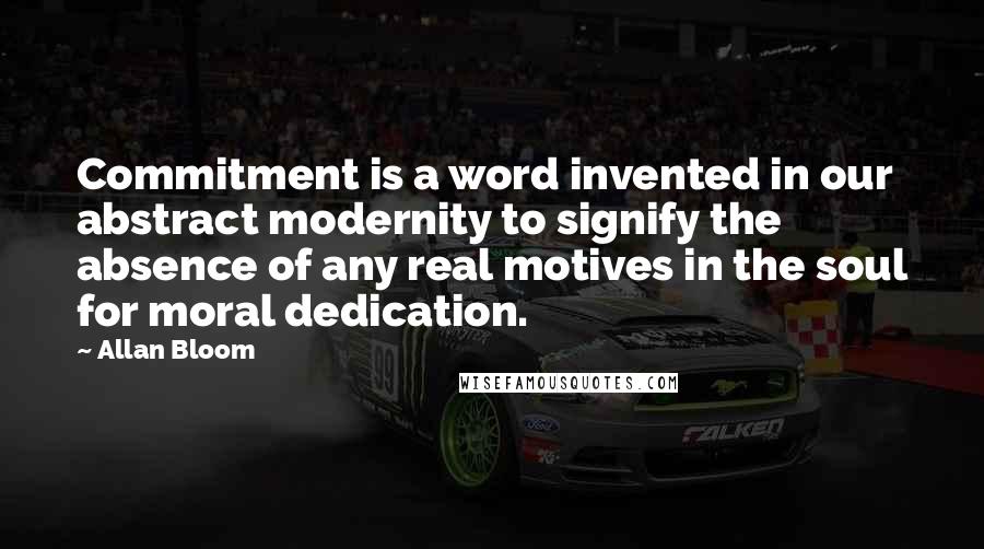 Allan Bloom quotes: Commitment is a word invented in our abstract modernity to signify the absence of any real motives in the soul for moral dedication.