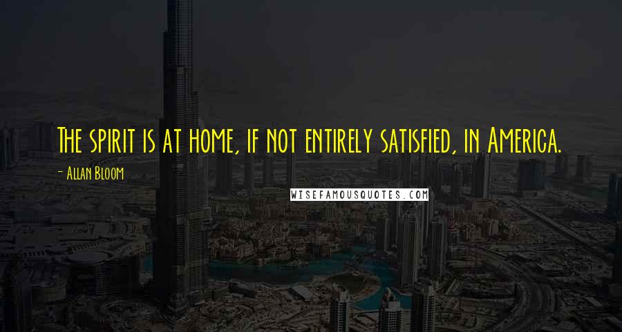Allan Bloom quotes: The spirit is at home, if not entirely satisfied, in America.