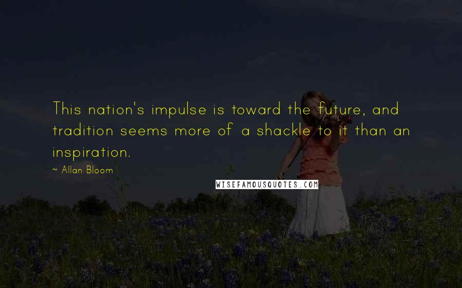Allan Bloom quotes: This nation's impulse is toward the future, and tradition seems more of a shackle to it than an inspiration.