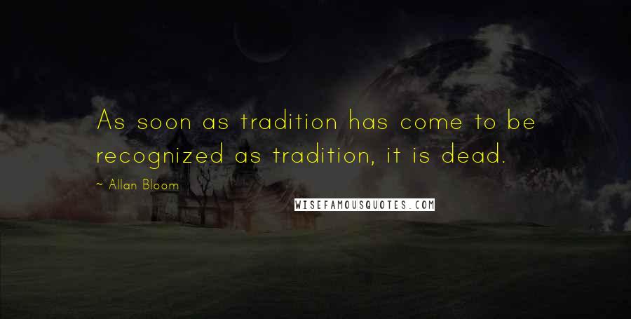 Allan Bloom quotes: As soon as tradition has come to be recognized as tradition, it is dead.