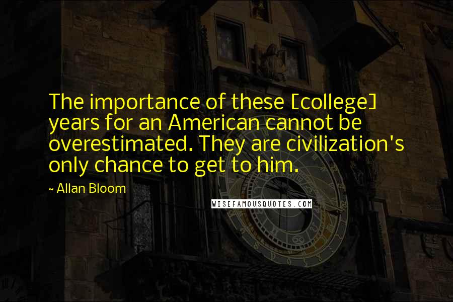 Allan Bloom quotes: The importance of these [college] years for an American cannot be overestimated. They are civilization's only chance to get to him.