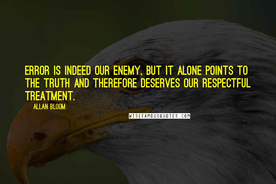 Allan Bloom quotes: Error is indeed our enemy, but it alone points to the truth and therefore deserves our respectful treatment.