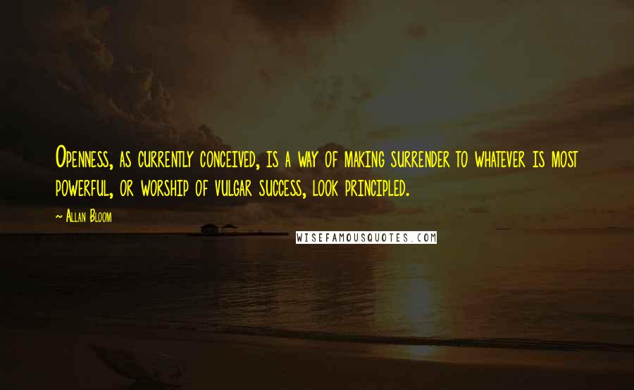 Allan Bloom quotes: Openness, as currently conceived, is a way of making surrender to whatever is most powerful, or worship of vulgar success, look principled.