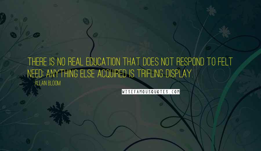 Allan Bloom quotes: There is no real education that does not respond to felt need; anything else acquired is trifling display.