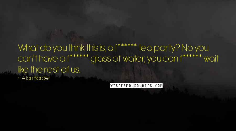 Allan Border quotes: What do you think this is, a f****** tea party? No you can't have a f****** glass of water, you can f****** wait like the rest of us.