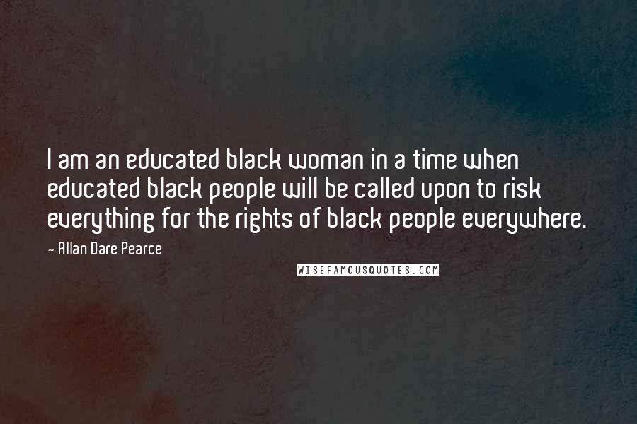 Allan Dare Pearce quotes: I am an educated black woman in a time when educated black people will be called upon to risk everything for the rights of black people everywhere.