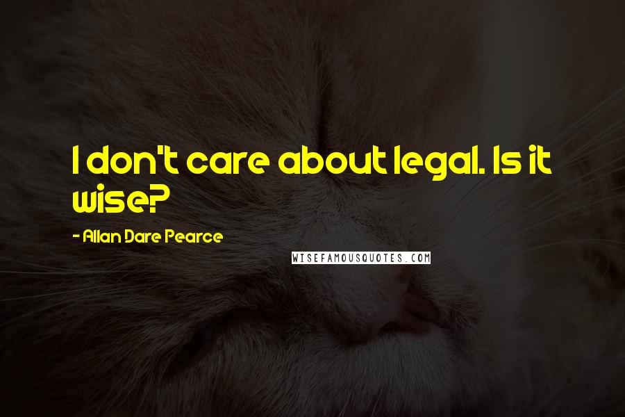 Allan Dare Pearce quotes: I don't care about legal. Is it wise?