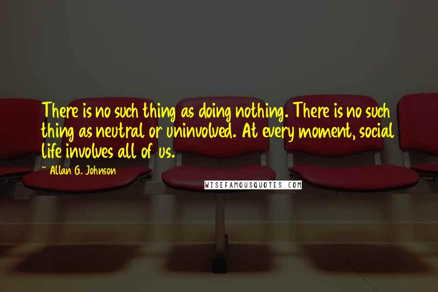 Allan G. Johnson quotes: There is no such thing as doing nothing. There is no such thing as neutral or uninvolved. At every moment, social life involves all of us.