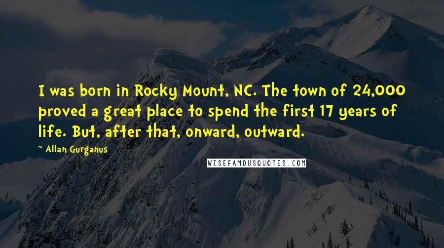 Allan Gurganus quotes: I was born in Rocky Mount, NC. The town of 24,000 proved a great place to spend the first 17 years of life. But, after that, onward, outward.