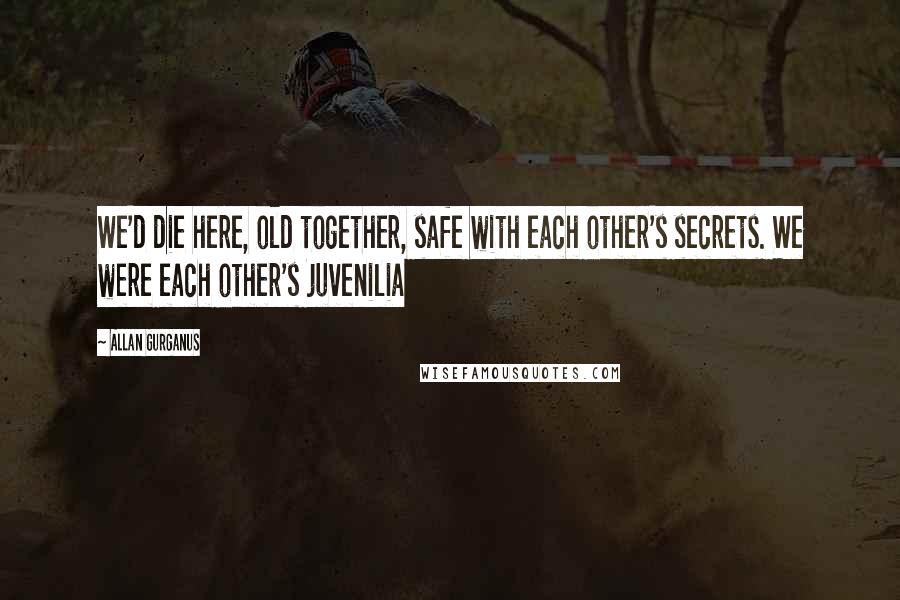 Allan Gurganus quotes: We'd die here, old together, safe with each other's secrets. We were each other's juvenilia