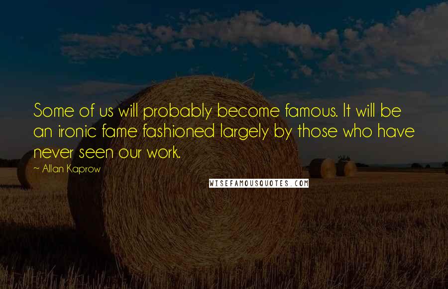 Allan Kaprow quotes: Some of us will probably become famous. It will be an ironic fame fashioned largely by those who have never seen our work.