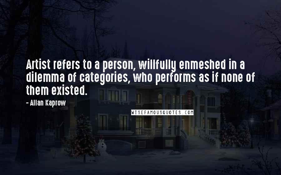 Allan Kaprow quotes: Artist refers to a person, willfully enmeshed in a dilemma of categories, who performs as if none of them existed.