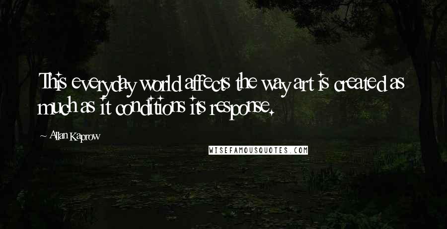 Allan Kaprow quotes: This everyday world affects the way art is created as much as it conditions its response.