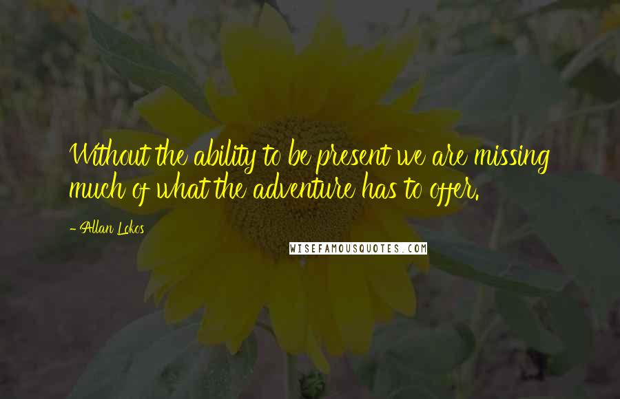 Allan Lokos quotes: Without the ability to be present we are missing much of what the adventure has to offer.