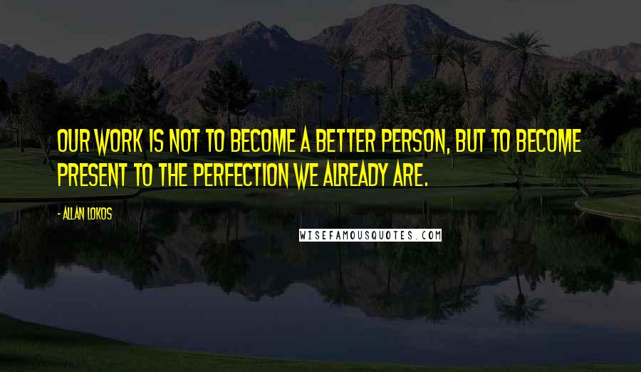 Allan Lokos quotes: Our work is not to become a better person, but to become present to the perfection we already are.