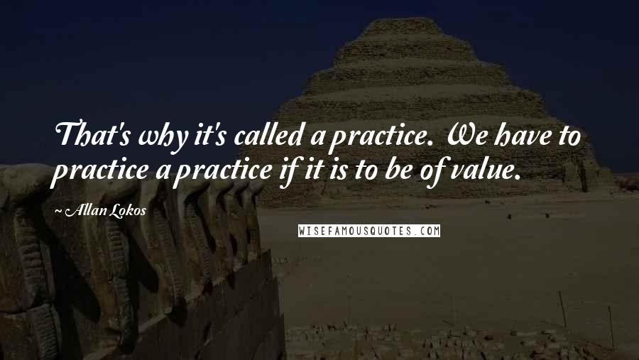 Allan Lokos quotes: That's why it's called a practice. We have to practice a practice if it is to be of value.