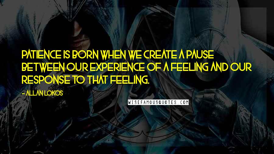 Allan Lokos quotes: Patience is born when we create a pause between our experience of a feeling and our response to that feeling.