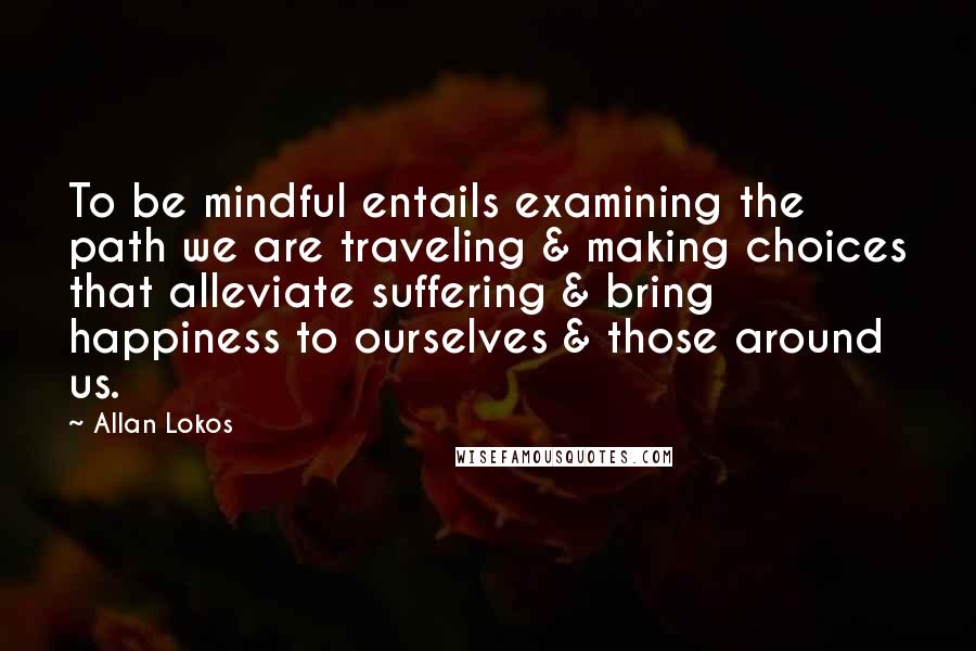 Allan Lokos quotes: To be mindful entails examining the path we are traveling & making choices that alleviate suffering & bring happiness to ourselves & those around us.