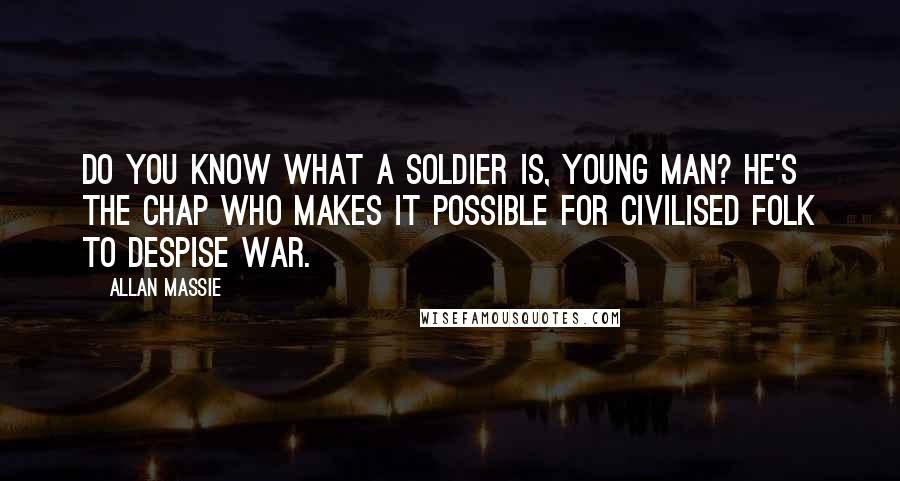 Allan Massie quotes: Do you know what a soldier is, young man? He's the chap who makes it possible for civilised folk to despise war.