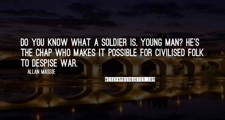 Allan Massie quotes: Do you know what a soldier is, young man? He's the chap who makes it possible for civilised folk to despise war. Allan Massie quotes: Do you know what a soldier is, young man? He's the chap who makes it possible for civilised folk to despise war.