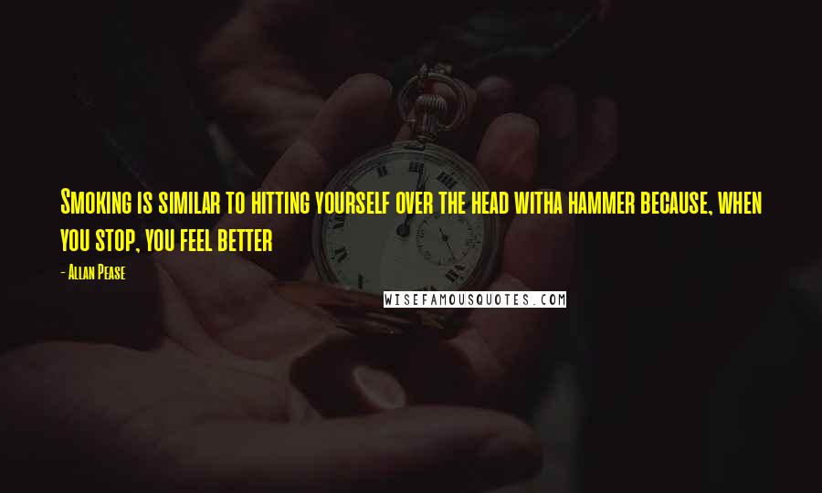 Allan Pease quotes: Smoking is similar to hitting yourself over the head witha hammer because, when you stop, you feel better